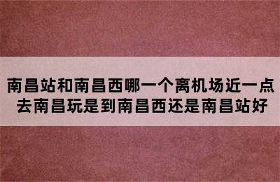 南昌站和南昌西哪一个离机场近一点 去南昌玩是到南昌西还是南昌站好